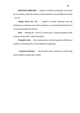 35
DUPLICATA SIMULADA - quando a emissão da Duplicata não provém
de um contrato a prazo de compra e venda mercantil ou de prestação de serviços
- Art. 26
Código Penal, Art. 172 - Expedir ou aceitar duplicatas que não
corresponda, juntamente com a fatura respectiva, a uma venda efetiva de bens ou
a uma real prestação de serviços:
Pena - detenção de 1 (hum) a 5 (cinco) anos, e multa equivalente a 20%
(vinte por cento) sobre o valor da duplicata
Parágrafo único - Nas mesmas penas incorrerá aquele que falsificar ou
adulterar a escrituração do Livro de Registro de Duplicatas.
* Duplicata Simulada - nula de pleno direito, passíveis de sofrer ação
penal, sacador e sacado que a aceitar
 