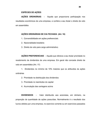38
ESPÉCIES DE AÇÕES
AÇÕES ORDINÁRIAS - Aquela que proporciona participação nos
resultados econômicos de uma empresa, e confere a seu titular o direito de voto
em assembléia
AÇÕES ORDINÁRIAS DE CIA FECHADA (Art. 16)
1. Conversibilidade em ações preferenciais
2. Nacionalidade brasileira
3. Direito de voto para cargo administrativo
AÇÕES PREFERENCIAIS - Aquela que oferece a seu titular prioridade no
recebimento de dividendos de uma empresa. Em geral não concede direito de
voto em assembléia (Art. 17)
1. Dividendos no mínimo de 10% maiores que os atribuídos às ações
ordinárias
2. Prioridade na distribuição dos dividendos
3. Prioridade no reembolso do capital
4. Acumulação das vantagens acima
DIVIDENDOS - Valor distribuído aos acionistas, em dinheiro, na
proporção da quantidade de ações possuídas. Normalmente é o resultado dos
lucros obtidos por uma empresa, no exercício corrente ou em exercícios passados
 