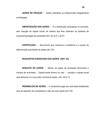 39
AÇÕES DE FRUIÇÃO - Ações ordinárias ou preferenciais integralmente
amortizadas
AMORTIZAÇÃO DAS AÇÕES - É a distribuição antecipada ao acionista,
sem redução do capital social, de valores que lhes caberiam na hipótese de
eventual liquidação da sociedade (Art. 44, § 2º, e § 5º)
CERTIFICADO - Documento que comprova a existência e a posse de
determinada quantidade de ações (Art. 23)
REQUISITOS ESSENCIAIS DAS AÇÕES (ART. 24)
RESGATE DE AÇÕES - Retirar as ações de circulação diminuindo o
número de acionistas - Capital social diminui ou não - mantido o capital social
será atribuído um novo valor nominal às ações (Art. 44 § 1º)
REEMBOLSO DE AÇÕES - A companhia paga aos acionistas dissidentes
(que se separam da companhia) o valor de suas ações (Art. 45)
 