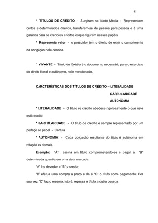 4
* TÍTULOS DE CRÉDITO - Surgiram na Idade Média - Representam
certos e determinados direitos, transferem-se de pessoa para pessoa e é uma
garantia para os credores e todos os que figurem nesses papéis.
* Representa valor - o possuidor tem o direito de exigir o cumprimento
da obrigação nele contida.
* VIVANTE - Título de Crédito é o documento necessário para o exercício
do direito literal e autônomo, nele mencionado.
CARCTERÍSTICAS DOS TÍTULOS DE CRÉDITO – LITERALIDADE
CARTULARIDADE
AUTONOMIA
* LITERALIDADE - O título de crédito obedece rigorosamente o que nele
está escrito
* CARTULARIDADE - O título de crédito é sempre representado por um
pedaço de papel - Cártula
* AUTONOMIA - Cada obrigação resultante do título é autônoma em
relação as demais.
Exemplo: “A” assina um título comprometendo-se a pagar a “B”
determinada quantia em uma data marcada.
“A” é o devedor e “B” o credor
“B” efetua uma compra a prazo e da a “C” o título como pagamento. Por
sua vez, “C” faz o mesmo, isto é, repassa o título a outra pessoa.
 