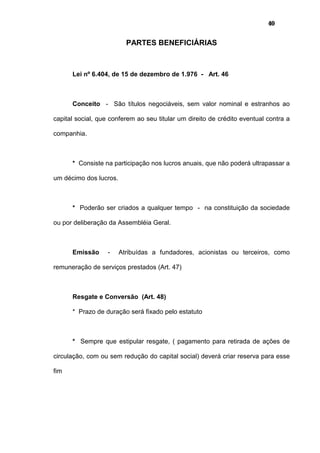 40
PARTES BENEFICIÁRIAS
Lei nº 6.404, de 15 de dezembro de 1.976 - Art. 46
Conceito - São títulos negociáveis, sem valor nominal e estranhos ao
capital social, que conferem ao seu titular um direito de crédito eventual contra a
companhia.
* Consiste na participação nos lucros anuais, que não poderá ultrapassar a
um décimo dos lucros.
* Poderão ser criados a qualquer tempo - na constituição da sociedade
ou por deliberação da Assembléia Geral.
Emissão - Atribuídas a fundadores, acionistas ou terceiros, como
remuneração de serviços prestados (Art. 47)
Resgate e Conversão (Art. 48)
* Prazo de duração será fixado pelo estatuto
* Sempre que estipular resgate, ( pagamento para retirada de ações de
circulação, com ou sem redução do capital social) deverá criar reserva para esse
fim
 