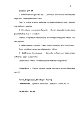 43
Espécies (Art. 58)
1. Debêntures com garantia real - Confere ao debenturista um direito real
de garantia sobre determinados bens.
Falência ou liquidação da sociedade, os debenturistas tem direito sobre os
bens dados em garantia
2. Debêntures com garantia flutuante - Confere aos debenturistas como
garantia todo o ativo da sociedade
Falência ou liquidação da sociedade, assegura privilégio geral sobre o ativo
da companhia
3. Debêntures sem garantia - Não conferem garantias aos debenturistas
Serão considerados meros credores quirografários
4. Debêntures Subordinadas - Somente conferem aos debenturistas
preferência sobre os acionistas
Debenturistas estarão subordinados aos credores quirografários
Competência - Emissão de debêntures é competente a assembléia geral
(Art. 59)
Forma , Propriedade, Circulação (Art. 63)
* Nominativas - Aplica-se disposto no Capítulo III, seções V a VII
Certificado - Art. 64
 