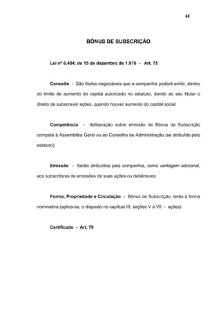 44
BÔNUS DE SUBSCRIÇÃO
Lei nº 6.404, de 15 de dezembro de 1.976 - Art. 75
Conceito - São títulos negociáveis que a companhia poderá emitir, dentro
do limite de aumento do capital autorizado no estatuto, dando ao seu titular o
direito de subscrever ações, quando houver aumento do capital social
Competência - deliberação sobre emissão de Bônus de Subscrição
compete à Assembléia Geral ou ao Conselho de Administração (se atribuÍdo pelo
estatuto)
Emissão - Serão atribuídos pela companhia, como vantagem adicional,
aos subscritores de emissões de suas ações ou debêntures
Forma, Propriedade e Circulação - Bônus de Subscrição, terão à forma
nominativa (aplica-se, o disposto no capítulo III, seções V a VII - ações)
Certificado - Art. 79
 