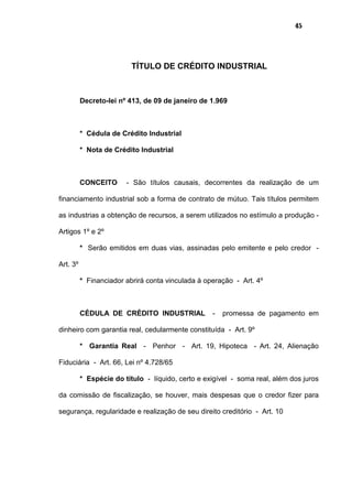 45
TÍTULO DE CRÉDITO INDUSTRIAL
Decreto-lei nº 413, de 09 de janeiro de 1.969
* Cédula de Crédito Industrial
* Nota de Crédito Industrial
CONCEITO - São títulos causais, decorrentes da realização de um
financiamento industrial sob a forma de contrato de mútuo. Tais títulos permitem
as industrias a obtenção de recursos, a serem utilizados no estímulo a produção -
Artigos 1º e 2º
* Serão emitidos em duas vias, assinadas pelo emitente e pelo credor -
Art. 3º
* Financiador abrirá conta vinculada à operação - Art. 4º
CÉDULA DE CRÉDITO INDUSTRIAL - promessa de pagamento em
dinheiro com garantia real, cedularmente constituída - Art. 9º
* Garantia Real - Penhor - Art. 19, Hipoteca - Art. 24, Alienação
Fiduciária - Art. 66, Lei nº 4.728/65
* Espécie do título - líquido, certo e exigível - soma real, além dos juros
da comissão de fiscalização, se houver, mais despesas que o credor fizer para
segurança, regularidade e realização de seu direito creditório - Art. 10
 