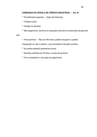 47
COBRANÇA DA CÉDULA DE CRÉDITO INDUSTRIAL - Art. 41
* Procedimento especial - Ação de Cobrança
* Petição Inicial
* Citação do devedor
* Não pagamento, penhora ou sequestro dos bens constituídos da garantia
real
* Feita penhora - Réu em 48 horas, poderá impugnar o pedido
Impugnado ou não o pedido, o juiz procederá instrução sumária
* As partes poderão apresentar provas
* Decisão proferida em 30 dias a contar da penhora
* Foro competente o da praça do pagamento
 