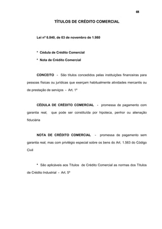 48
TÍTULOS DE CRÉDITO COMERCIAL
Lei nº 6.840, de 03 de novembro de 1.980
* Cédula de Crédito Comercial
* Nota de Crédito Comercial
CONCEITO - São títulos concedidos pelas instituições financeiras para
pessoas físicas ou jurídicas que exerçam habitualmente atividades mercantis ou
de prestação de serviços - Art. 1º
CÉDULA DE CRÉDITO COMERCIAL - promessa de pagamento com
garantia real, que pode ser constituída por hipoteca, penhor ou alienação
fiduciária
NOTA DE CRÉDITO COMERCIAL - promessa de pagamento sem
garantia real, mas com privilégio especial sobre os bens do Art. 1.563 do Código
Civil
* São aplicáveis aos Títulos de Crédito Comercial as normas dos Títulos
de Crédito Industrial - Art. 5º
 