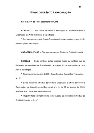 49
TÍTULO DE CRÉDITO À EXPORTAÇÃO
Lei nº 6.313, de 16 de dezembro de 1.975
CONCEITO - São títulos de crédito à exportação a Cédula de Crédito à
Exportação e a Nota de Crédito à exportação
* Representam as operações de financiamento à exportação ou a produção
de bens para a exportação
CARACTERÍSTICAS - São as mesmas dos Títulos de Crédito Industrial
EMISSÃO - Serão emitidos pelas pessoas físicas ou jurídicas que se
dediquem as operações de financiamento a exportação ou a produção de bens
para a exportação
* Financiamentos isentos de IOF - Imposto sobre Operações Financeiras -
Art. 2º
* Serão aplicáveis à Cédula de Crédito à Exportação e a Nota de Crédito à
Exportação, os dispositivos do Decreto-lei nº 413, de 09 de janeiro de 1.969,
referente aos Títulos de Crédito Industrial
* Registro feito no mesmo livro e observados os requisitos da Cédula de
Crédito Industrial - Art. 4º
 