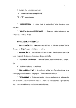 5
A situação fica assim configurada:
“A” - passa a ser o devedor principal
“B” e “C” - coobrigados
* COOBRIGADOS - Cada qual é responsável pela obrigação que
assumiu
* PRINCÍPIO DA SOLIDARIEDADE - Qualquer coobrigado pode ser
solicitado a saldar a dívida
OUTRAS CARACTERÍSTICAS
* INDEPENDÊNCIA - Extensão da autonomia - desvinculação entre os
diversos coobrigados, um em relação ao outro.
* ABSTRAÇÃO - Título desvinculado da causa - não exigência que faça
parte integrante do documento a causa de sua emissão
* Títulos Não Vinculados - Letra de Câmbio, Nota Promissória, Cheque,
etc.
* Títulos Vinculados - Duplicata
* FORÇA EXECUTIVA - O título de crédito tem força idêntica a uma
sentença judicial transitada em julgado - Processo de Execução
* FORMALISMO - O título de crédito é formal, se faltar uma palavra não
vale como tal. Exemplo: Nota Promissória - tem que estar escrita a expressão no
título, caso contrário teremos defeito quanto à forma.
 