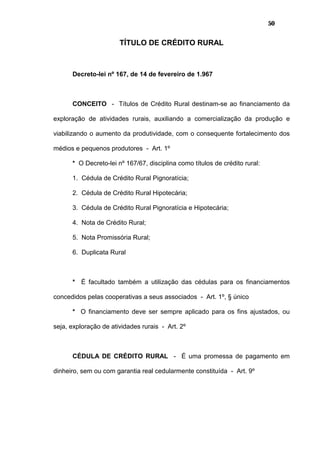 50
TÍTULO DE CRÉDITO RURAL
Decreto-lei nº 167, de 14 de fevereiro de 1.967
CONCEITO - Títulos de Crédito Rural destinam-se ao financiamento da
exploração de atividades rurais, auxiliando a comercialização da produção e
viabilizando o aumento da produtividade, com o consequente fortalecimento dos
médios e pequenos produtores - Art. 1º
* O Decreto-lei nº 167/67, disciplina como títulos de crédito rural:
1. Cédula de Crédito Rural Pignoratícia;
2. Cédula de Crédito Rural Hipotecária;
3. Cédula de Crédito Rural Pignoratícia e Hipotecária;
4. Nota de Crédito Rural;
5. Nota Promissória Rural;
6. Duplicata Rural
* É facultado também a utilização das cédulas para os financiamentos
concedidos pelas cooperativas a seus associados - Art. 1º, § único
* O financiamento deve ser sempre aplicado para os fins ajustados, ou
seja, exploração de atividades rurais - Art. 2º
CÉDULA DE CRÉDITO RURAL - É uma promessa de pagamento em
dinheiro, sem ou com garantia real cedularmente constituída - Art. 9º
 