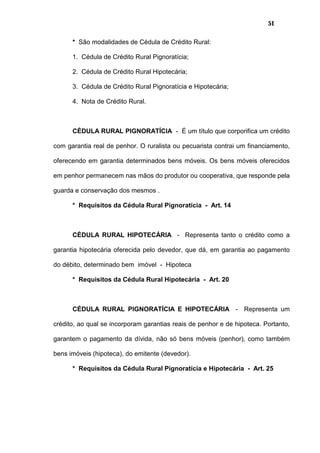 51
* São modalidades de Cédula de Crédito Rural:
1. Cédula de Crédito Rural Pignoratícia;
2. Cédula de Crédito Rural Hipotecária;
3. Cédula de Crédito Rural Pignoratícia e Hipotecária;
4. Nota de Crédito Rural.
CÉDULA RURAL PIGNORATÍCIA - É um título que corporifica um crédito
com garantia real de penhor. O ruralista ou pecuarista contrai um financiamento,
oferecendo em garantia determinados bens móveis. Os bens móveis oferecidos
em penhor permanecem nas mãos do produtor ou cooperativa, que responde pela
guarda e conservação dos mesmos .
* Requisitos da Cédula Rural Pignoratícia - Art. 14
CÉDULA RURAL HIPOTECÁRIA - Representa tanto o crédito como a
garantia hipotecária oferecida pelo devedor, que dá, em garantia ao pagamento
do débito, determinado bem imóvel - Hipoteca
* Requisitos da Cédula Rural Hipotecária - Art. 20
CÉDULA RURAL PIGNORATÍCIA E HIPOTECÁRIA - Representa um
crédito, ao qual se incorporam garantias reais de penhor e de hipoteca. Portanto,
garantem o pagamento da dívida, não só bens móveis (penhor), como também
bens imóveis (hipoteca), do emitente (devedor).
* Requisitos da Cédula Rural Pignoratícia e Hipotecária - Art. 25
 