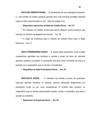 52
NOTA DE CRÉDITO RURAL - É proveniente de uma operação financeira,
e, não confere ao credor qualquer garantia real, mas somente privilégio especial
sobre os bens discriminados no Art. 1.563 do Código Civil.
* Requisitos essenciais da Nota de Crédito Rural - Art. 27
* As Cédulas de Crédito Rural para terem eficácia contra terceiros são
inscritas no Cartório de Registro de Imóveis - Art. 30
* A Ação de Cobrança para a Cédula de Crédito Rural será a Ação
Executiva - Art. 41
NOTA PROMISSÓRIA RURAL - É usada pelos produtores rurais e pelas
cooperativas agrícolas nas compras e vendas a prazo de bens de natureza
agrícola, extrativa ou pastoril. O comprador dos bens será o emitente do título e o
produtor ou a cooperativa que os vendeu o beneficiário.
* Requisitos da Nota Promissória Rural - Art. 43
DUPLICATA RURAL - É utilizada nas vendas a prazo de quaisquer
natureza agrícola extrativa ou pastoril, quando efetuadas diretamente por
produtores rurais ou por suas cooperativas. É emitida pelo produtor ou
cooperativa que os vendeu denominado sacador, contra o comprador, que será o
sacado ou aceitante.
* Requisitos da Duplicata Rural - Art. 48
 
