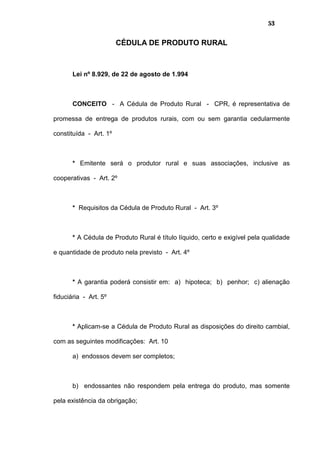 53
CÉDULA DE PRODUTO RURAL
Lei nº 8.929, de 22 de agosto de 1.994
CONCEITO - A Cédula de Produto Rural - CPR, é representativa de
promessa de entrega de produtos rurais, com ou sem garantia cedularmente
constituída - Art. 1º
* Emitente será o produtor rural e suas associações, inclusive as
cooperativas - Art. 2º
* Requisitos da Cédula de Produto Rural - Art. 3º
* A Cédula de Produto Rural é título líquido, certo e exigível pela qualidade
e quantidade de produto nela previsto - Art. 4º
* A garantia poderá consistir em: a) hipoteca; b) penhor; c) alienação
fiduciária - Art. 5º
* Aplicam-se a Cédula de Produto Rural as disposições do direito cambial,
com as seguintes modificações: Art. 10
a) endossos devem ser completos;
b) endossantes não respondem pela entrega do produto, mas somente
pela existência da obrigação;
 