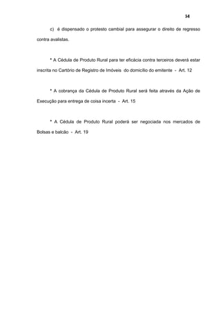 54
c) é dispensado o protesto cambial para assegurar o direito de regresso
contra avalistas.
* A Cédula de Produto Rural para ter eficácia contra terceiros deverá estar
inscrita no Cartório de Registro de Imóveis do domicílio do emitente - Art. 12
* A cobrança da Cédula de Produto Rural será feita através da Ação de
Execução para entrega de coisa incerta - Art. 15
* A Cédula de Produto Rural poderá ser negociada nos mercados de
Bolsas e balcão - Art. 19
 