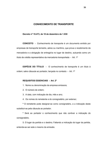 55
CONHECIMENTO DE TRANSPORTE
Decreto nº 19.473, de 10 de dezembro de 1.930
CONCEITO - Conhecimento de transporte é um documento emitido por
empresas de transporte terrestre, aéreo ou marítimo, que prova o recebimento da
mercadoria e a obrigação de entregá-la no lugar de destino, autuando como um
título de crédito representativo da mercadoria transportada - Art. 1º
ESPÉCIE DO TÍTULO - O conhecimento de transporte é um título à
ordem; salvo cláusula ao portador, lançada no contexto - Art. 1º
REQUISITOS ESSENCIAIS - Art. 2º
1. Nome ou denominação da empresa emissora;
2. O número de ordem;
3. A data, com indicação de dia, mês e ano;
4. Os nomes do remetente e do consignatário, por extenso;
* O remetente pode designar-se como consignatário, e a indicação deste
substituir-se pela cláusula ao portador.
* Será ao portador o conhecimento que não contiver a indicação do
consignatário.
5. O lugar da partida e o destino; Faltando a indicação do lugar da partida,
entende-se ser este o mesmo da emissão.
 