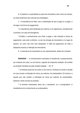 56
6. A espécie e a quantidade ou peso da mercadoria, bem como as marcas,
os sinais exteriores dos volumes de embalagem;
7. A importância do frete, com a declaração de que é pago ou a pagar, e
do lugar e da forma do pagamento;
* A importância será declarada por extenso e em algarismos, prevalecendo
a primeira, em caso de divergência;
* Emitido o conhecimento com frete a pagar e não indicada a forma do
pagamento, este será a dinheiro, no ato da entrega da mercadoria e no lugar do
destino, se outro não tiver sido designado. A falta de pagamento do frete e
despesas autoriza a retenção da mercadoria.
8. A assinatura do empresário ou seu representante, abaixo do contexto.
ENDOSSO - O conhecimento nominativo é transferível, sucessivamente,
por endosso em preto, ou em branco, seguido da respectiva tradição. Se emitido
ao portador transfere-se pela simples tradição - Art. 3º
* O endosso pode ser em preto ou em branco. Endosso em preto é aquele
em que consta a indicação do nome, por extenso, do endossatário. Em branco, é
aquele que não contém a indicação do nome por extenso do endossatário,
fazendo o título circular ao portador.
* O primeiro endossador deve ser o remetente, ou o consignatário. A
transferência do conhecimento ao endossatário.
 