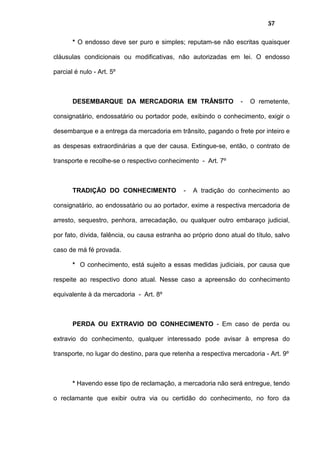 57
* O endosso deve ser puro e simples; reputam-se não escritas quaisquer
cláusulas condicionais ou modificativas, não autorizadas em lei. O endosso
parcial é nulo - Art. 5º
DESEMBARQUE DA MERCADORIA EM TRÂNSITO - O remetente,
consignatário, endossatário ou portador pode, exibindo o conhecimento, exigir o
desembarque e a entrega da mercadoria em trânsito, pagando o frete por inteiro e
as despesas extraordinárias a que der causa. Extingue-se, então, o contrato de
transporte e recolhe-se o respectivo conhecimento - Art. 7º
TRADIÇÃO DO CONHECIMENTO - A tradição do conhecimento ao
consignatário, ao endossatário ou ao portador, exime a respectiva mercadoria de
arresto, sequestro, penhora, arrecadação, ou qualquer outro embaraço judicial,
por fato, dívida, falência, ou causa estranha ao próprio dono atual do título, salvo
caso de má fé provada.
* O conhecimento, está sujeito a essas medidas judiciais, por causa que
respeite ao respectivo dono atual. Nesse caso a apreensão do conhecimento
equivalente à da mercadoria - Art. 8º
PERDA OU EXTRAVIO DO CONHECIMENTO - Em caso de perda ou
extravio do conhecimento, qualquer interessado pode avisar à empresa do
transporte, no lugar do destino, para que retenha a respectiva mercadoria - Art. 9º
* Havendo esse tipo de reclamação, a mercadoria não será entregue, tendo
o reclamante que exibir outra via ou certidão do conhecimento, no foro da
 