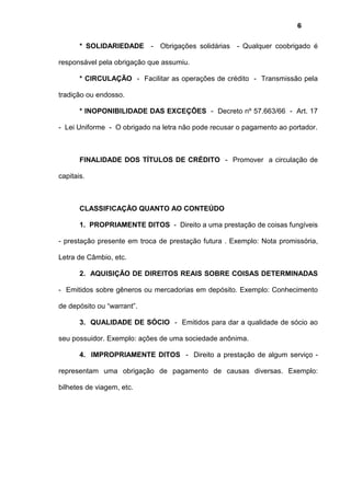 6
* SOLIDARIEDADE - Obrigações solidárias - Qualquer coobrigado é
responsável pela obrigação que assumiu.
* CIRCULAÇÃO - Facilitar as operações de crédito - Transmissão pela
tradição ou endosso.
* INOPONIBILIDADE DAS EXCEÇÕES - Decreto nº 57.663/66 - Art. 17
- Lei Uniforme - O obrigado na letra não pode recusar o pagamento ao portador.
FINALIDADE DOS TÍTULOS DE CRÉDITO - Promover a circulação de
capitais.
CLASSIFICAÇÃO QUANTO AO CONTEÚDO
1. PROPRIAMENTE DITOS - Direito a uma prestação de coisas fungíveis
- prestação presente em troca de prestação futura . Exemplo: Nota promissória,
Letra de Câmbio, etc.
2. AQUISIÇÃO DE DIREITOS REAIS SOBRE COISAS DETERMINADAS
- Emitidos sobre gêneros ou mercadorias em depósito. Exemplo: Conhecimento
de depósito ou “warrant”.
3. QUALIDADE DE SÓCIO - Emitidos para dar a qualidade de sócio ao
seu possuidor. Exemplo: ações de uma sociedade anônima.
4. IMPROPRIAMENTE DITOS - Direito a prestação de algum serviço -
representam uma obrigação de pagamento de causas diversas. Exemplo:
bilhetes de viagem, etc.
 