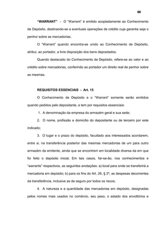 60
“WARRANT” - O “Warrant” é emitido acopladamente ao Conhecimento
de Depósito, destinando-se a eventuais operações de crédito cuja garantia seja o
penhor sobre as mercadorias.
O “Warrant” quando encontra-se unido ao Conhecimento de Depósito,
atribui, ao portador, a livre disposição dos bens depositados.
Quando destacado do Conhecimento de Depósito, refere-se ao valor e ao
crédito sobre mercadorias, conferindo ao portador um direito real de penhor sobre
as mesmas.
REQUISITOS ESSENCIAIS - Art. 15
O Conhecimento de Depósito e o “Warrant” somente serão emitidos
quando pedidos pelo depositante, e tem por requisitos essenciais:
1. A denominação da empresa do armazém geral e sua sede;
2. O nome, profissão e domicílio do depositante ou de terceiro por este
indicado;
3. O lugar e o prazo do depósito, facultado aos interessados acordarem,
entre si, na transferência posterior das mesmas mercadorias de um para outro
armazém da emitente, ainda que se encontrem em localidade diversa da em que
foi feito o depósito inicial. Em tais casos, far-se-ão, nos conhecimentos e
“warrants” respectivos, as seguintes anotações: a) local para onde se transferirá a
mercadoria em depósito; b) para os fins do Art. 26, § 2º, as despesas decorrentes
da transferência, inclusive as de seguro por todos os riscos;
4. A natureza e a quantidade das mercadorias em depósito, designadas
pelos nomes mais usados no comércio, seu peso, o estado dos envoltórios e
 