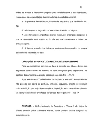 61
todas as marcas e indicações próprias para estabelecerem a sua identidade,
ressalvadas as peculiaridades das mercadorias depositadas a granel;
5. A qualidade da mercadoria, tratando-se daquelas a que se refere o Art.
12;
6. A indicação do segurador da mercadoria e o valor do seguro;
7. A declaração dos impostos e direitos fiscais, dos encargos e despesas a
que a mercadoria está sujeita, e do dia em que começarem a correr as
armazenagens;
8. A data da emissão dos títulos e a assinatura do empresário ou pessoa
devidamente habilitada por este.
CONDIÇÕES ESPECIAIS DAS MERCADORIAS DEPOSITADAS
Para as mercadorias servirem de base à emissão dos títulos, devem ser
seguradas contra riscos de incêndio no valor designado pelo depositante. As
apólices dos armazéns gerais são especiais para este fim - Art. 16
Após a emissão do Conhecimento de Depósito e “Warrant”, as mercadorias
não poderão ser objeto de penhora, embargo, sequestro, arresto, ou qualquer
outra constrição que prejudique sua plena disposição, embora os títulos possam
vir a ser penhorados ou arrestados por dívidas de seu portador - Art. 17
ENDOSSO - O Conhecimento de Depósito e o “Warrant” são títulos de
crédito emitidos pelos Armazéns Gerais, porém podem circular conjunta ou
separadamente.
 