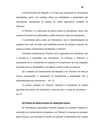 62
O Conhecimento de Depósito é um título que representa as mercadorias
depositadas, assim, seu endosso atribui ao endossatário a propriedade das
mercadorias, ressalvados os direitos do credor pignoratício, portador do
“Warrant”.
O “Warrant” é o instrumento de penhor sobre as mercadorias, assim, seu
endosso irá conferir ao endossatário o direito de penhor sobre as mercadorias.
A propriedade plena sobre as mercadorias, livre e desembaraçada de
qualquer ônus real, somente será transferida através do endosso conjunto, em
ambos os títulos, Conhecimento de Depósito e “Warrant”.
O primeiro endossante do “Warrant” será o depositante da mercadoria, que
a princípio é o proprietário das mercadorias. Ao endossar o “Warrant”, o
endossante dá as mercadorias em garantia do cumprimento de uma obrigação
assumida junto ao endossatário, que adquire o penhor sobre as mesmas.
Se o endosso do Conhecimento de Depósito e do “Warrant” for feito ao
mesmo endossatário, o endossante irá transferir-lhe a propriedade livre e
desembaraçada das mercadorias - Art. 18
O primeiro endosso do “Warrant” declarará a importância do crédito
garantido pelo penhor da mercadoria, a taxa de juros e a data de vencimento -
Art. 19
RETIRADA DA MERCADORIA DO ARMAZÉM GERAL
As mercadorias depositadas somente poderão ser retiradas mediante a
restituição do Conhecimento de Depósito e do “Warrant” à empresa de armazém
geral emissora, que somente irá conferir ao portador a propriedade livre e plena
 