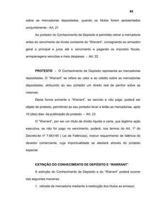 63
sobre as mercadorias depositadas, quando os títulos forem apresentados
conjuntamente - Art. 21
Ao portador do Conhecimento de Depósito é permitido retirar a mercadoria
antes do vencimento da dívida constante do “Warrant”, consignando ao armazém
geral o principal e juros até o vencimento e pagando os impostos fiscais,
armazenagens vencidas e mais despesas - Art. 22
PROTESTO - O Conhecimento de Depósito representa as mercadorias
depositadas. O “Warrant” se refere ao valor e ao crédito sobre as mercadorias
depositadas, atribuindo ao seu portador um direito real de penhor sobre as
mesmas.
Desta forma somente o “Warrant”, se vencido e não pago, poderá ser
objeto de protesto, permitindo ao seu portador levar a leilão as mercadorias, após
10 (dez) dias da publicação do protesto - Art. 23
O “Warrant”, por ser um título de dívida líquida e certa, que legitima ação
executiva, se não for pago no vencimento, poderá, nos termos do Art. 1º do
Decreto-lei nº 7.661/45 ( Lei de Falências), instruir requerimento de falência do
devedor comerciante, cuja impontualidade se atestará através do protesto
especial.
EXTINÇÃO DO CONHECIMENTO DE DEPÓSITO E “WARRANT”
A extinção do Conhecimento de Depósito e do “Warrant” poderá ocorrer
das seguintes maneiras:
1. retirada da mercadoria mediante à restituição dos títulos ao emissor;
 