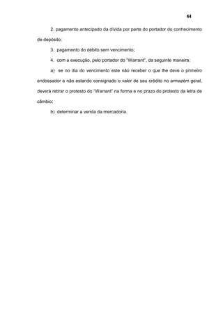 64
2. pagamento antecipado da dívida por parte do portador do conhecimento
de depósito;
3. pagamento do débito sem vencimento;
4. com a execução, pelo portador do “Warrant”, da seguinte maneira:
a) se no dia do vencimento este não receber o que lhe deve o primeiro
endossador e não estando consignado o valor de seu crédito no armazém geral,
deverá retirar o protesto do “Warrant” na forma e no prazo do protesto da letra de
câmbio;
b) determinar a venda da mercadoria.
 