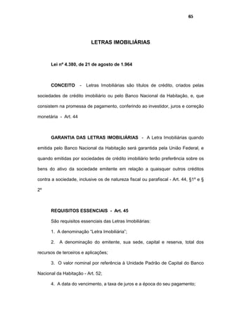 65
LETRAS IMOBILIÁRIAS
Lei nº 4.380, de 21 de agosto de 1.964
CONCEITO - Letras Imobiliárias são títulos de crédito, criados pelas
sociedades de crédito imobiliário ou pelo Banco Nacional da Habitação, e, que
consistem na promessa de pagamento, conferindo ao investidor, juros e correção
monetária - Art. 44
GARANTIA DAS LETRAS IMOBILIÁRIAS - A Letra Imobiliárias quando
emitida pelo Banco Nacional da Habitação será garantida pela União Federal, e
quando emitidas por sociedades de crédito imobiliário terão preferência sobre os
bens do ativo da sociedade emitente em relação a quaisquer outros créditos
contra a sociedade, inclusive os de natureza fiscal ou parafiscal - Art. 44, §1º e §
2º
REQUISITOS ESSENCIAIS - Art. 45
São requisitos essenciais das Letras Imobiliárias:
1. A denominação “Letra Imobiliária”;
2. A denominação do emitente, sua sede, capital e reserva, total dos
recursos de terceiros e aplicações;
3. O valor nominal por referência à Unidade Padrão de Capital do Banco
Nacional da Habitação - Art. 52;
4. A data do vencimento, a taxa de juros e a época do seu pagamento;
 