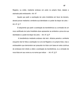 67
Registro, ou então, mediante endosso em preto no próprio título, datado e
assinado pelo endossante - Art. 47
Aquele que pedir a averbação da Letra Imobiliária em favor de terceiro,
deverá provar mediante o emitente sua identidade e o poder de dispor da Letra -
Art. 47, § 1º
O adquirente que pedir a averbação da transferência ou a emissão de um
novo certificado de Letra Imobiliária deve apresentar ao emitente a prova de sua
identidade e o poder de dispor da Letra - Art. 47, § 2º
A transferência mediante endosso não terá eficácia perante o emitente
enquanto não for feita a averbação no Livro de Registro e no próprio título, mas o
endossatário que demonstrar ser possuidor do título com base em série contínua
de endossos tem direito a obter a averbação da transferência, ou a emissão de
novo título em seu nome ou no nome que indicar - Art. 47, § 3º
 