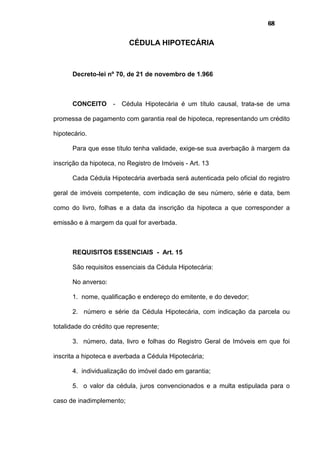 68
CÉDULA HIPOTECÁRIA
Decreto-lei nº 70, de 21 de novembro de 1.966
CONCEITO - Cédula Hipotecária é um título causal, trata-se de uma
promessa de pagamento com garantia real de hipoteca, representando um crédito
hipotecário.
Para que esse título tenha validade, exige-se sua averbação à margem da
inscrição da hipoteca, no Registro de Imóveis - Art. 13
Cada Cédula Hipotecária averbada será autenticada pelo oficial do registro
geral de imóveis competente, com indicação de seu número, série e data, bem
como do livro, folhas e a data da inscrição da hipoteca a que corresponder a
emissão e à margem da qual for averbada.
REQUISITOS ESSENCIAIS - Art. 15
São requisitos essenciais da Cédula Hipotecária:
No anverso:
1. nome, qualificação e endereço do emitente, e do devedor;
2. número e série da Cédula Hipotecária, com indicação da parcela ou
totalidade do crédito que represente;
3. número, data, livro e folhas do Registro Geral de Imóveis em que foi
inscrita a hipoteca e averbada a Cédula Hipotecária;
4. individualização do imóvel dado em garantia;
5. o valor da cédula, juros convencionados e a multa estipulada para o
caso de inadimplemento;
 