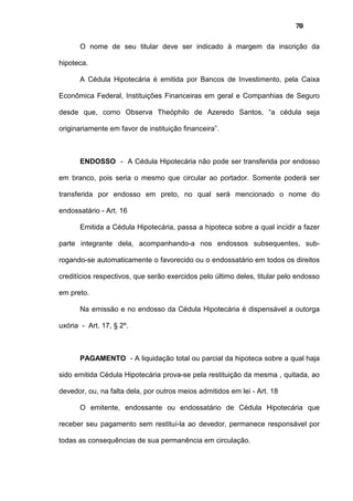 70
O nome de seu titular deve ser indicado à margem da inscrição da
hipoteca.
A Cédula Hipotecária é emitida por Bancos de Investimento, pela Caixa
Econômica Federal, Instituições Financeiras em geral e Companhias de Seguro
desde que, como Observa Theóphilo de Azeredo Santos, “a cédula seja
originariamente em favor de instituição financeira”.
ENDOSSO - A Cédula Hipotecária não pode ser transferida por endosso
em branco, pois seria o mesmo que circular ao portador. Somente poderá ser
transferida por endosso em preto, no qual será mencionado o nome do
endossatário - Art. 16
Emitida a Cédula Hipotecária, passa a hipoteca sobre a qual incidir a fazer
parte integrante dela, acompanhando-a nos endossos subsequentes, sub-
rogando-se automaticamente o favorecido ou o endossatário em todos os direitos
creditícios respectivos, que serão exercidos pelo último deles, titular pelo endosso
em preto.
Na emissão e no endosso da Cédula Hipotecária é dispensável a outorga
uxória - Art. 17, § 2º.
PAGAMENTO - A liquidação total ou parcial da hipoteca sobre a qual haja
sido emitida Cédula Hipotecária prova-se pela restituição da mesma , quitada, ao
devedor, ou, na falta dela, por outros meios admitidos em lei - Art. 18
O emitente, endossante ou endossatário de Cédula Hipotecária que
receber seu pagamento sem restituí-la ao devedor, permanece responsável por
todas as consequências de sua permanência em circulação.
 