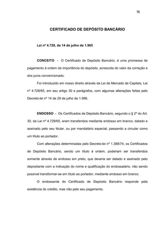 71
CERTIFICADO DE DEPÓSITO BANCÁRIO
Lei nº 4.728, de 14 de julho de 1.965
CONCEITO - O Certificado de Depósito Bancário, é uma promessa de
pagamento à ordem da importância do depósito, acrescida do valor da correção e
dos juros convencionado.
Foi introduzido em nosso direito através da Lei de Mercado de Capitais, Lei
nº 4.728/65, em seu artigo 30 e parágrafos, com algumas alterações feitas pelo
Decreto-lei nº 14 de 29 de julho de 1.996.
ENDOSSO - Os Certificados de Depósito Bancário, segundo o § 2º do Art.
30, da Lei nº 4.728/65, eram transferidos mediante endosso em branco, datado e
assinado pelo seu titular, ou por mandatário especial, passando a circular como
um título ao portador.
Com alterações determinadas pelo Decreto-lei nº 1.388/74, os Certificados
de Depósito Bancário, sendo um título à ordem, poderiam ser transferidos
somente através de endosso em preto, que deveria ser datado e assinado pelo
depositante com a indicação do nome e qualificação do endossatário, não sendo
possível transformar-se em título ao portador, mediante endosso em branco.
O endossante do Certificado de Depósito Bancário responde pela
existência do crédito, mas não pelo seu pagamento.
 