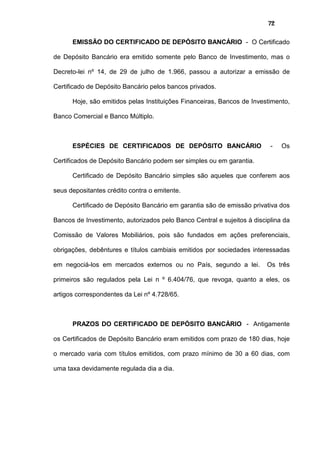 72
EMISSÃO DO CERTIFICADO DE DEPÓSITO BANCÁRIO - O Certificado
de Depósito Bancário era emitido somente pelo Banco de Investimento, mas o
Decreto-lei nº 14, de 29 de julho de 1.966, passou a autorizar a emissão de
Certificado de Depósito Bancário pelos bancos privados.
Hoje, são emitidos pelas Instituições Financeiras, Bancos de Investimento,
Banco Comercial e Banco Múltiplo.
ESPÉCIES DE CERTIFICADOS DE DEPÓSITO BANCÁRIO - Os
Certificados de Depósito Bancário podem ser simples ou em garantia.
Certificado de Depósito Bancário simples são aqueles que conferem aos
seus depositantes crédito contra o emitente.
Certificado de Depósito Bancário em garantia são de emissão privativa dos
Bancos de Investimento, autorizados pelo Banco Central e sujeitos à disciplina da
Comissão de Valores Mobiliários, pois são fundados em ações preferenciais,
obrigações, debêntures e títulos cambiais emitidos por sociedades interessadas
em negociá-los em mercados externos ou no País, segundo a lei. Os três
primeiros são regulados pela Lei n º 6.404/76, que revoga, quanto a eles, os
artigos correspondentes da Lei nº 4.728/65.
PRAZOS DO CERTIFICADO DE DEPÓSITO BANCÁRIO - Antigamente
os Certificados de Depósito Bancário eram emitidos com prazo de 180 dias, hoje
o mercado varia com títulos emitidos, com prazo mínimo de 30 a 60 dias, com
uma taxa devidamente regulada dia a dia.
 