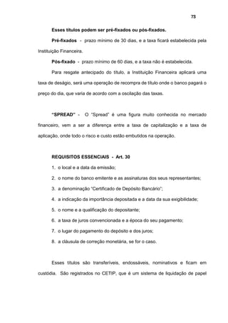 73
Esses títulos podem ser pré-fixados ou pós-fixados.
Pré-fixados - prazo mínimo de 30 dias, e a taxa ficará estabelecida pela
Instituição Financeira.
Pós-fixado - prazo mínimo de 60 dias, e a taxa não é estabelecida.
Para resgate antecipado do título, a Instituição Financeira aplicará uma
taxa de deságio, será uma operação de recompra de título onde o banco pagará o
preço do dia, que varia de acordo com a oscilação das taxas.
“SPREAD” - O “Spread” é uma figura muito conhecida no mercado
financeiro, vem a ser a diferença entre a taxa de capitalização e a taxa de
aplicação, onde todo o risco e custo estão embutidos na operação.
REQUISITOS ESSENCIAIS - Art. 30
1. o local e a data da emissão;
2. o nome do banco emitente e as assinaturas dos seus representantes;
3. a denominação “Certificado de Depósito Bancário”;
4. a indicação da importância depositada e a data da sua exigibilidade;
5. o nome e a qualificação do depositante;
6. a taxa de juros convencionada e a época do seu pagamento;
7. o lugar do pagamento do depósito e dos juros;
8. a cláusula de correção monetária, se for o caso.
Esses títulos são transferíveis, endossáveis, nominativos e ficam em
custódia. São registrados no CETIP, que é um sistema de liquidação de papel
 