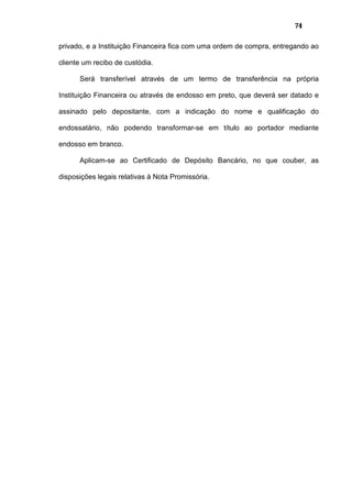 74
privado, e a Instituição Financeira fica com uma ordem de compra, entregando ao
cliente um recibo de custódia.
Será transferível através de um termo de transferência na própria
Instituição Financeira ou através de endosso em preto, que deverá ser datado e
assinado pelo depositante, com a indicação do nome e qualificação do
endossatário, não podendo transformar-se em título ao portador mediante
endosso em branco.
Aplicam-se ao Certificado de Depósito Bancário, no que couber, as
disposições legais relativas à Nota Promissória.
 
