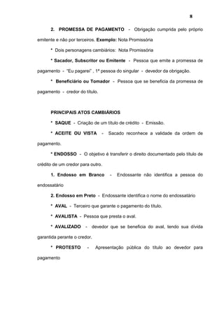 8
2. PROMESSA DE PAGAMENTO - Obrigação cumprida pelo próprio
emitente e não por terceiros. Exemplo: Nota Promissória
* Dois personagens cambiários: Nota Promissória
* Sacador, Subscritor ou Emitente - Pessoa que emite a promessa de
pagamento - “Eu pagarei” , 1ª pessoa do singular - devedor da obrigação.
* Beneficiário ou Tomador - Pessoa que se beneficia da promessa de
pagamento - credor do título.
PRINCIPAIS ATOS CAMBIÁRIOS
* SAQUE - Criação de um título de crédito - Emissão.
* ACEITE OU VISTA - Sacado reconhece a validade da ordem de
pagamento.
* ENDOSSO - O objetivo é transferir o direito documentado pelo título de
crédito de um credor para outro.
1. Endosso em Branco - Endossante não identifica a pessoa do
endossatário
2. Endosso em Preto - Endossante identifica o nome do endossatário
* AVAL - Terceiro que garante o pagamento do título.
* AVALISTA - Pessoa que presta o aval.
* AVALIZADO - devedor que se beneficia do aval, tendo sua dívida
garantida perante o credor.
* PROTESTO - Apresentação pública do título ao devedor para
pagamento
 