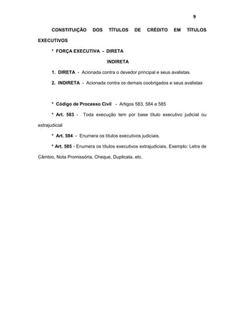 9
CONSTITUIÇÃO DOS TÍTULOS DE CRÉDITO EM TÍTULOS
EXECUTIVOS
* FORÇA EXECUTIVA - DIRETA
INDIRETA
1. DIRETA - Acionada contra o devedor principal e seus avalistas.
2. INDIRETA - Acionada contra os demais coobrigados e seus avalistas
* Código de Processo Civil - Artigos 583, 584 e 585
* Art. 583 - Toda execução tem por base título executivo judicial ou
extrajudicial
* Art. 584 - Enumera os títulos executivos judiciais.
* Art. 585 - Enumera os títulos executivos extrajudiciais, Exemplo: Letra de
Câmbio, Nota Promissória, Cheque, Duplicata, etc.
 