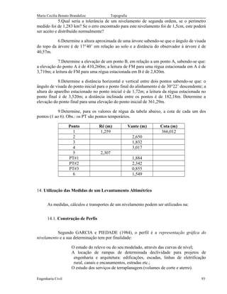 Maria Cecília Bonato Brandalize Topografia
5.Qual seria a tolerância de um nivelamento de segunda ordem, se o perímetro
medido foi de 1,283 km? Se o erro encontrado para este nivelamento foi de 1,5cm, este poderá
ser aceito e distribuído normalmente?
6.Determine a altura aproximada de uma árvore sabendo-se que o ângulo de visada
do topo da árvore é de 17°40’ em relação ao solo e a distância do observador à árvore é de
40,57m.
7.Determine a elevação de um ponto B, em relação a um ponto A, sabendo-se que:
a elevação do ponto A é de 410,260m; a leitura de FM para uma régua estacionada em A é de
3,710m; a leitura de FM para uma régua estacionada em B é de 2,820m.
8.Determine a distância horizontal e vertical entre dois pontos sabendo-se que: o
ângulo de visada do ponto inicial para o ponto final do alinhamento é de 30°22’ descendente; a
altura do aparelho estacionado no ponto inicial é de 1,72m; a leitura da régua estacionada no
ponto final é de 3,520m; a distância inclinada entre os pontos é de 182,18m. Determine a
elevação do ponto final para uma elevação do ponto inicial de 361,29m.
9.Determine, para os valores de régua da tabela abaixo, a cota de cada um dos
pontos (1 ao 6). Obs.: os PT são pontos temporários.
Ponto Ré (m) Vante (m) Cota (m)
1 1,259 366,012
2 2,650
3 1,832
4 3,017
5 2,307
PT#1 1,884
PT#2 2,342
PT#3 0,855
6 1,549
14. Utilização das Medidas de um Levantamento Altimétrico
As medidas, cálculos e transportes de um nivelamento podem ser utilizados na:
14.1. Construção de Perfis
Segundo GARCIA e PIEDADE (1984), o perfil é a representação gráfica do
nivelamento e a sua determinação tem por finalidade:
O estudo do relevo ou do seu modelado, através das curvas de nível;
A locação de rampas de determinada declividade para projetos de
engenharia e arquitetura: edificações, escadas, linhas de eletrificação
rural, canais e encanamentos, estradas etc.;
O estudo dos serviços de terraplanagem (volumes de corte e aterro).
Engenharia Civil 93
 