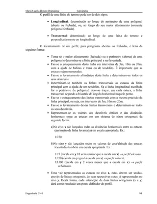 Maria Cecília Bonato Brandalize Topografia
O perfil de uma linha do terreno pode ser de dois tipos:
• Longitudinal: determinado ao longo do perímetro de uma poligonal
(aberta ou fechada), ou, ao longo do seu maior afastamento (somente
poligonal fechada).
• Transversal: determinado ao longo de uma faixa do terreno e
perpendicularmente ao longitudinal.
O levantamento de um perfil, para poligonais abertas ou fechadas, é feito da
seguinte forma:
• Toma-se o maior afastamento (fechada) ou o perímetro (aberta) de uma
poligonal e determina-se a linha principal a ser levantada.
• Faz-se o estaqueamento desta linha em intervalos de 5m, 10m ou 20m,
com a ajuda de balizas e trena ou de teodolito. É importante que as
estacas sejam numeradas.
• Faz-se o levantamento altimétrico desta linha e determinam-se todos os
seus desníveis.
• Determinam-se também as linhas transversais às estacas da linha
principal com a ajuda de um teodolito. Se a linha longitudinal escolhida
for o perímetro da poligonal, deve-se traçar, em cada estaca, a linha
transversal segundo a bissetriz do ângulo horizontal naquele ponto.
• Faz-se o estaqueamento das linhas transversais com a mesma precisão da
linha principal, ou seja, em intervalos de 5m, 10m ou 20m.
• Faz-se o levantamento destas linhas transversais e determinam-se todos
os seus desníveis.
• Representam-se os valores dos desníveis obtidos e das distâncias
horizontais entre as estacas em um sistema de eixos ortogonais da
seguinte forma:
a)No eixo x são lançadas todas as distâncias horizontais entre as estacas
(perímetro da linha levantada) em escala apropriada. Ex.:
1:750.
b)No eixo y são lançados todos os valores de cota/altitude das estacas
levantadas também em escala apropriada. Ex.:
1:75 (escala em y 10 vezes maior que a escala em x) → perfil elevado.
1:750 (escala em y igual à escala em x) → perfil natural.
1:1500 (escala em y 2 vezes menor que a escala em x) → perfil
rebaixado.
• Uma vez representadas as estacas no eixo x, estas devem ser unidas,
através de linhas ortogonais, às suas respectivas cotas já representadas no
eixo y. Desta forma, cada interseção de duas linhas ortogonais (x e y)
dará como resultado um ponto definidor do perfil.
Engenharia Civil 94
 