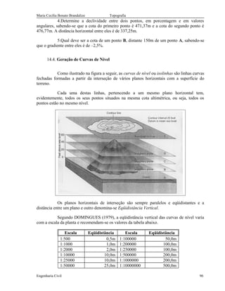 Maria Cecília Bonato Brandalize Topografia
4.Determine a declividade entre dois pontos, em porcentagem e em valores
angulares, sabendo-se que a cota do primeiro ponto é 471,37m e a cota do segundo ponto é
476,77m. A distância horizontal entre eles é de 337,25m.
5.Qual deve ser a cota de um ponto B, distante 150m de um ponto A, sabendo-se
que o gradiente entre eles é de –2,5%.
14.4. Geração de Curvas de Nível
Como ilustrado na figura a seguir, as curvas de nível ou isolinhas são linhas curvas
fechadas formadas a partir da interseção de vários planos horizontais com a superfície do
terreno.
Cada uma destas linhas, pertencendo a um mesmo plano horizontal tem,
evidentemente, todos os seus pontos situados na mesma cota altimétrica, ou seja, todos os
pontos estão no mesmo nível.
Os planos horizontais de interseção são sempre paralelos e eqüidistantes e a
distância entre um plano e outro denomina-se Eqüidistância Vertical.
Segundo DOMINGUES (1979), a eqüidistância vertical das curvas de nível varia
com a escala da planta e recomendam-se os valores da tabela abaixo.
Escala Eqüidistância Escala Eqüidistância
1:500 0,5m 1:100000 50,0m
1:1000 1,0m 1:200000 100,0m
1:2000 2,0m 1:250000 100,0m
1:10000 10,0m 1:500000 200,0m
1:25000 10,0m 1:1000000 200,0m
1:50000 25,0m 1:10000000 500,0m
Engenharia Civil 96
 