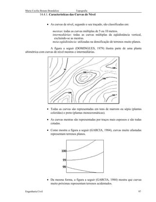 Maria Cecília Bonato Brandalize Topografia
14.4.1. Características das Curvas de Nível
• As curvas de nível, segundo o seu traçado, são classificadas em:
mestras: todas as curvas múltiplas de 5 ou 10 metros.
intermediárias: todas as curvas múltiplas da eqüidistância vertical,
excluindo-se as mestras.
meia-eqüidistância: utilizadas na densificação de terrenos muito planos.
A figura a seguir (DOMINGUES, 1979) ilustra parte de uma planta
altimétrica com curvas de nível mestras e intermediárias.
• Todas as curvas são representadas em tons de marrom ou sépia (plantas
coloridas) e preto (plantas monocromáticas).
• As curvas mestras são representadas por traços mais espessos e são todas
cotadas.
• Como mostra a figura a seguir (GARCIA, 1984), curvas muito afastadas
representam terrenos planos.
• Da mesma forma, a figura a seguir (GARCIA, 1984) mostra que curvas
muito próximas representam terrenos acidentados.
Engenharia Civil 97
 