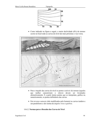 Maria Cecília Bonato Brandalize Topografia
• Como indicado na figura a seguir, a maior declividade (d%) do terreno
ocorre no local onde as curvas de nível são mais próximas e vice-versa.
• Para o traçado das curvas de nível os pontos notáveis do terreno (aqueles
que melhor caracterizam o relevo) devem ser levantados
altimetricamente. É a partir destes pontos que se interpolam, gráfica ou
numericamente, os pontos definidores das curvas.
• Em terrenos naturais (não modificados pelo homem) as curvas tendem a
um paralelismo e são isentas de ângulos vivos e quebras.
14.4.2. Normas para o Desenho das Curvas de Nível
Engenharia Civil 98
 