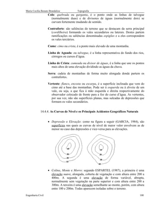 Maria Cecília Bonato Brandalize Topografia
Colo: quebrada ou garganta, é o ponto onde as linhas de talvegue
(normalmente duas) e de divisores de águas (normalmente dois) se
curvam fortemente mudando de sentido.
Contraforte: são saliências do terreno que se destacam da serra principal
(cordilheira) formando os vales secundários ou laterais. Destes partem
ramificações ou saliências denominadas espigões e a eles correspondem
os vales terciários.
Cume: cimo ou crista, é a ponto mais elevado de uma montanha.
Linha de Aguada: ou talvegue, é a linha representativa do fundo dos rios,
córregos ou cursos d’água.
Linha de Crista: cumeada ou divisor de águas, é a linha que une os pontos
mais altos de uma elevação dividindo as águas da chuva.
Serra: cadeia de montanhas de forma muito alongada donde partem os
contrafortes.
Vertente: flanco, encosta ou escarpa, é a superfície inclinada que vem do
cimo até a base das montanhas. Pode ser à esquerda ou à direita de um
vale, ou seja, a que fica à mão esquerda e direita respectivamente do
observador colocado de frente para a foz do curso d’água. As vertentes,
por sua vez, não são superfícies planas, mas sulcadas de depressões que
formam os vales secundários.
14.4.4. As Curvas de Nível e os Principais Acidentes Geográficos Naturais
• Depressão e Elevação: como na figura a seguir (GARCIA, 1984), são
superfícies nas quais as curvas de nível de maior valor envolvem as de
menor no caso das depressões e vice-versa para as elevações.
• Colina, Monte e Morro: segundo ESPARTEL (1987), a primeira é uma
elevação suave, alongada, coberta de vegetação e com altura entre 200 a
400m. A segunda é uma elevação de forma variável, abrupta,
normalmente sem vegetação na parte superior e com altura entre 200 a
300m. A terceira é uma elevação semelhante ao monte, porém, com altura
entre 100 e 200m. Todas aparecem isoladas sobre o terreno.
Engenharia Civil 100
 