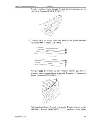 Maria Cecília Bonato Brandalize Topografia
• Espigão: constitui-se numa elevação alongada que tem sua origem em um
contraforte. Figura de DOMINGUES (1979).
• Corredor: faixa de terreno entre duas elevações de grande extensão.
Figura de GARCIA e PIEDADE (1984).
• Talvegue: linha de encontro de duas vertentes opostas (pela base) e
segundo a qual as águas tendem a se acumular formando os rios ou cursos
d’água. Figura de DOMINGUES (1979).
• Vale: superfície côncava formada pela reunião de duas vertentes opostas
(pela base). Segundo DOMINGUES (1979) e conforme figura abaixo,
Engenharia Civil 101
 