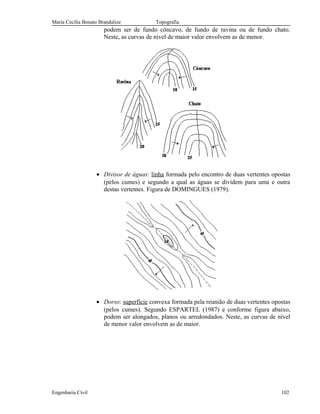 Maria Cecília Bonato Brandalize Topografia
podem ser de fundo côncavo, de fundo de ravina ou de fundo chato.
Neste, as curvas de nível de maior valor envolvem as de menor.
• Divisor de águas: linha formada pelo encontro de duas vertentes opostas
(pelos cumes) e segundo a qual as águas se dividem para uma e outra
destas vertentes. Figura de DOMINGUES (1979).
• Dorso: superfície convexa formada pela reunião de duas vertentes opostas
(pelos cumes). Segundo ESPARTEL (1987) e conforme figura abaixo,
podem ser alongados, planos ou arredondados. Neste, as curvas de nível
de menor valor envolvem as de maior.
Engenharia Civil 102
 