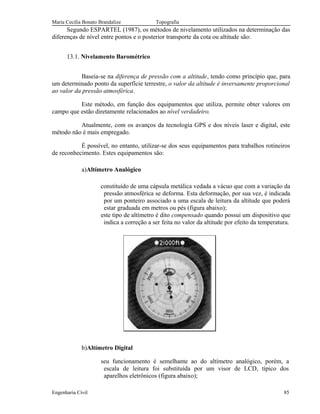 Maria Cecília Bonato Brandalize Topografia
Segundo ESPARTEL (1987), os métodos de nivelamento utilizados na determinação das
diferenças de nível entre pontos e o posterior transporte da cota ou altitude são:
13.1. Nivelamento Barométrico
Baseia-se na diferença de pressão com a altitude, tendo como princípio que, para
um determinado ponto da superfície terrestre, o valor da altitude é inversamente proporcional
ao valor da pressão atmosférica.
Este método, em função dos equipamentos que utiliza, permite obter valores em
campo que estão diretamente relacionados ao nível verdadeiro.
Atualmente, com os avanços da tecnologia GPS e dos níveis laser e digital, este
método não é mais empregado.
É possível, no entanto, utilizar-se dos seus equipamentos para trabalhos rotineiros
de reconhecimento. Estes equipamentos são:
a)Altímetro Analógico
constituído de uma cápsula metálica vedada a vácuo que com a variação da
pressão atmosférica se deforma. Esta deformação, por sua vez, é indicada
por um ponteiro associado a uma escala de leitura da altitude que poderá
estar graduada em metros ou pés (figura abaixo);
este tipo de altímetro é dito compensado quando possui um dispositivo que
indica a correção a ser feita no valor da altitude por efeito da temperatura.
b)Altímetro Digital
seu funcionamento é semelhante ao do altímetro analógico, porém, a
escala de leitura foi substituída por um visor de LCD, típico dos
aparelhos eletrônicos (figura abaixo);
Engenharia Civil 85
 