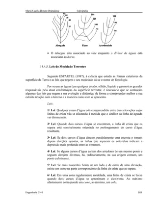 Maria Cecília Bonato Brandalize Topografia
• O talvegue está associado ao vale enquanto o divisor de águas está
associado ao dorso.
14.4.5. Leis do Modelado Terrestre
Segundo ESPARTEL (1987), à ciência que estuda as formas exteriores da
superfície da Terra e as leis que regem o seu modelado dá-se o nome de Topologia.
Por serem as águas (em qualquer estado: sólido, líquido e gasoso) as grandes
responsáveis pela atual conformação da superfície terrestre, é necessário que se conheçam
algumas das leis que regem a sua evolução e dinâmica, de forma a compreender melhor a sua
estreita relação com o terreno e a maneira como este se apresenta.
Leis:
1a.
Lei: Qualquer curso d’água está compreendido entre duas elevações cujas
linhas de crista vão se afastando à medida que o declive da linha de aguada
vai diminuindo.
2a.
Lei: Quando dois cursos d’água se encontram, a linha de crista que os
separa está sensivelmente orientada no prolongamento do curso d’água
resultante.
3a.
Lei: Se dois cursos d’água descem paralelamente uma encosta e tomam
depois direções opostas, as linhas que separam os cotovelos indicam a
depressão mais profunda entre as vertentes.
4a.
Lei: Se alguns cursos d’água partem dos arredores de um mesmo ponto e
seguem direções diversas, há, ordinariamente, na sua origem comum, um
ponto culminante.
5a.
Lei: Se duas nascentes ficam de um lado e de outro de uma elevação,
existe um cume na parte correspondente da linha de crista que as separa.
6a.
Lei: Em uma zona regularmente modelada, uma linha de crista se baixa
quando dois cursos d’água se aproximam e vice-versa. Ao máximo
afastamento corresponde um cume, ao mínimo, um colo.
Engenharia Civil 103
 