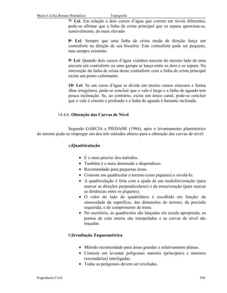 Maria Cecília Bonato Brandalize Topografia
7a.
Lei: Em relação a dois cursos d’água que correm em níveis diferentes,
pode-se afirmar que a linha de crista principal que os separa aproxima-se,
sensivelmente, do mais elevado.
8a.
Lei: Sempre que uma linha de crista muda de direção lança um
contraforte na direção de sua bissetriz. Este contraforte pode ser pequeno,
mas sempre existente.
9a.
Lei: Quando dois cursos d’água vizinhos nascem do mesmo lado de uma
encosta um contraforte ou uma garupa se lança entre os dois e os separa. Na
interseção da linha de crista desse contraforte com a linha de crista principal
existe um ponto culminante.
10a.
Lei: Se um curso d’água se divide em muitos ramos sinuosos e forma
ilhas irregulares, pode-se concluir que o vale é largo e a linha de aguada tem
pouca inclinação. Se, ao contrário, existe um único canal, pode-se concluir
que o vale é estreito e profundo e a linha de aguada é bastante inclinada.
14.4.6. Obtenção das Curvas de Nível
Segundo GARCIA e PIEDADE (1984), após o levantamento planimétrico
do terreno pode-se empregar um dos três métodos abaixo para a obtenção das curvas de nível:
a)Quadriculação
• É o mais preciso dos métodos.
• Também é o mais demorado e dispendioso.
• Recomendado para pequenas áreas.
• Consiste em quadricular o terreno (com piquetes) e nivelá-lo.
• A quadriculação é feita com a ajuda de um teodolito/estação (para
marcar as direções perpendiculares) e da trena/estação (para marcar
as distâncias entre os piquetes).
• O valor do lado do quadrilátero é escolhido em função: da
sinuosidade da superfície; das dimensões do terreno; da precisão
requerida; e do comprimento da trena.
• No escritório, as quadrículas são lançadas em escala apropriada, os
pontos de cota inteira são interpolados e as curvas de nível são
traçadas.
b)Irradiação Taqueométrica
• Método recomendado para áreas grandes e relativamente planas.
• Consiste em levantar poligonais maiores (principais) e menores
(secundárias) interligadas.
• Todas as poligonais devem ser niveladas.
Engenharia Civil 104
 