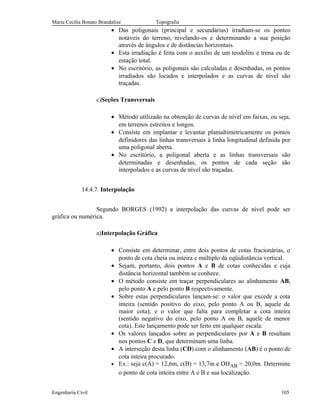Maria Cecília Bonato Brandalize Topografia
• Das poligonais (principal e secundárias) irradiam-se os pontos
notáveis do terreno, nivelando-os e determinando a sua posição
através de ângulos e de distâncias horizontais.
• Esta irradiação é feita com o auxílio de um teodolito e trena ou de
estação total.
• No escritório, as poligonais são calculadas e desenhadas, os pontos
irradiados são locados e interpolados e as curvas de nível são
traçadas.
c)Seções Transversais
• Método utilizado na obtenção de curvas de nível em faixas, ou seja,
em terrenos estreitos e longos.
• Consiste em implantar e levantar planialtimetricamente os pontos
definidores das linhas transversais à linha longitudinal definida por
uma poligonal aberta.
• No escritório, a poligonal aberta e as linhas transversais são
determinadas e desenhadas, os pontos de cada seção são
interpolados e as curvas de nível são traçadas.
14.4.7. Interpolação
Segundo BORGES (1992) a interpolação das curvas de nível pode ser
gráfica ou numérica.
a)Interpolação Gráfica
• Consiste em determinar, entre dois pontos de cotas fracionárias, o
ponto de cota cheia ou inteira e múltiplo da eqüidistância vertical.
• Sejam, portanto, dois pontos A e B de cotas conhecidas e cuja
distância horizontal também se conhece.
• O método consiste em traçar perpendiculares ao alinhamento AB,
pelo ponto A e pelo ponto B respectivamente.
• Sobre estas perpendiculares lançam-se: o valor que excede a cota
inteira (sentido positivo do eixo, pelo ponto A ou B, aquele de
maior cota); e o valor que falta para completar a cota inteira
(sentido negativo do eixo, pelo ponto A ou B, aquele de menor
cota). Este lançamento pode ser feito em qualquer escala.
• Os valores lançados sobre as perpendiculares por A e B resultam
nos pontos C e D, que determinam uma linha.
• A interseção desta linha (CD) com o alinhamento (AB) é o ponto de
cota inteira procurado.
• Ex.: seja c(A) = 12,6m, c(B) = 13,7m e DHAB = 20,0m. Determine
o ponto de cota inteira entre A e B e sua localização.
Engenharia Civil 105
 