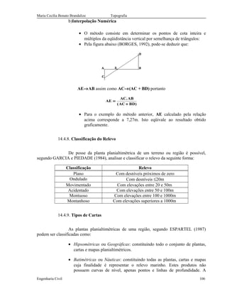 Maria Cecília Bonato Brandalize Topografia
b)Interpolação Numérica
• O método consiste em determinar os pontos de cota inteira e
múltiplos da eqüidistância vertical por semelhança de triângulos:
• Pela figura abaixo (BORGES, 1992), pode-se deduzir que:
AE→AB assim como AC→(AC + BD) portanto
AE
AC AB
AC BD
=
+
.
( )
• Para o exemplo do método anterior, AE calculado pela relação
acima corresponde a 7,27m. Isto eqüivale ao resultado obtido
graficamente.
14.4.8. Classificação do Relevo
De posse da planta planialtimétrica de um terreno ou região é possível,
segundo GARCIA e PIEDADE (1984), analisar e classificar o relevo da seguinte forma:
Classificação Relevo
Plano Com desníveis próximos de zero
Ondulado Com desníveis ≤20m
Movimentado Com elevações entre 20 e 50m
Acidentado Com elevações entre 50 e 100m
Montuoso Com elevações entre 100 e 1000m
Montanhoso Com elevações superiores a 1000m
14.4.9. Tipos de Cartas
As plantas planialtimétricas de uma região, segundo ESPARTEL (1987)
podem ser classificadas como:
• Hipsométricas ou Geográficas: constituindo todo o conjunto de plantas,
cartas e mapas planialtimétricos.
• Batimétricas ou Náuticas: constituindo todas as plantas, cartas e mapas
cuja finalidade é representar o relevo marinho. Estes produtos não
possuem curvas de nível, apenas pontos e linhas de profundidade. A
Engenharia Civil 106
 