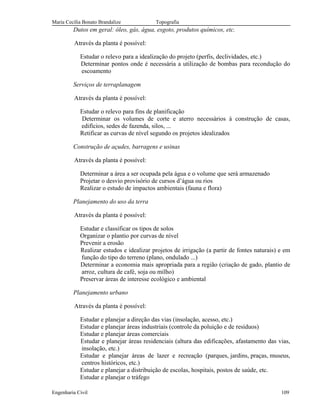 Maria Cecília Bonato Brandalize Topografia
Dutos em geral: óleo, gás, água, esgoto, produtos químicos, etc.
Através da planta é possível:
Estudar o relevo para a idealização do projeto (perfis, declividades, etc.)
Determinar pontos onde é necessária a utilização de bombas para recondução do
escoamento
Serviços de terraplanagem
Através da planta é possível:
Estudar o relevo para fins de planificação
Determinar os volumes de corte e aterro necessários à construção de casas,
edifícios, sedes de fazenda, silos, ...
Retificar as curvas de nível segundo os projetos idealizados
Construção de açudes, barragens e usinas
Através da planta é possível:
Determinar a área a ser ocupada pela água e o volume que será armazenado
Projetar o desvio provisório de cursos d’água ou rios
Realizar o estudo de impactos ambientais (fauna e flora)
Planejamento do uso da terra
Através da planta é possível:
Estudar e classificar os tipos de solos
Organizar o plantio por curvas de nível
Prevenir a erosão
Realizar estudos e idealizar projetos de irrigação (a partir de fontes naturais) e em
função do tipo do terreno (plano, ondulado ...)
Determinar a economia mais apropriada para a região (criação de gado, plantio de
arroz, cultura de café, soja ou milho)
Preservar áreas de interesse ecológico e ambiental
Planejamento urbano
Através da planta é possível:
Estudar e planejar a direção das vias (insolação, acesso, etc.)
Estudar e planejar áreas industriais (controle da poluição e de resíduos)
Estudar e planejar áreas comerciais
Estudar e planejar áreas residenciais (altura das edificações, afastamento das vias,
insolação, etc.)
Estudar e planejar áreas de lazer e recreação (parques, jardins, praças, museus,
centros históricos, etc.)
Estudar e planejar a distribuição de escolas, hospitais, postos de saúde, etc.
Estudar e planejar o tráfego
Engenharia Civil 109
 
